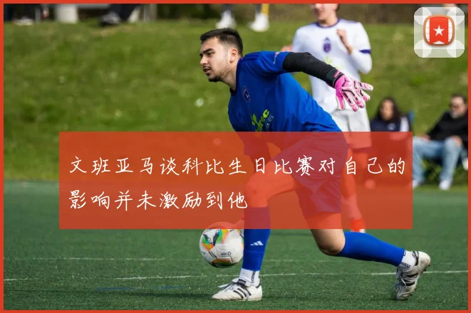 文班亚马谈科比生日比赛对自己的影响并未激励到他
