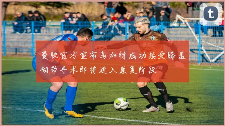 曼联官方宣布乌加特成功接受膝盖韧带手术即将进入康复阶段