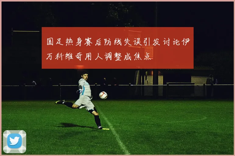 国足热身赛后防线失误引发讨论伊万科维奇用人调整成焦点