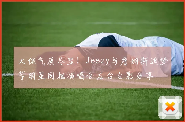 大佬气质尽显！Jeezy与詹姆斯追梦等明星同框演唱会后台合影分享