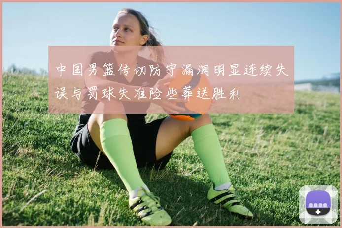 中国男篮传切防守漏洞明显连续失误与罚球失准险些葬送胜利