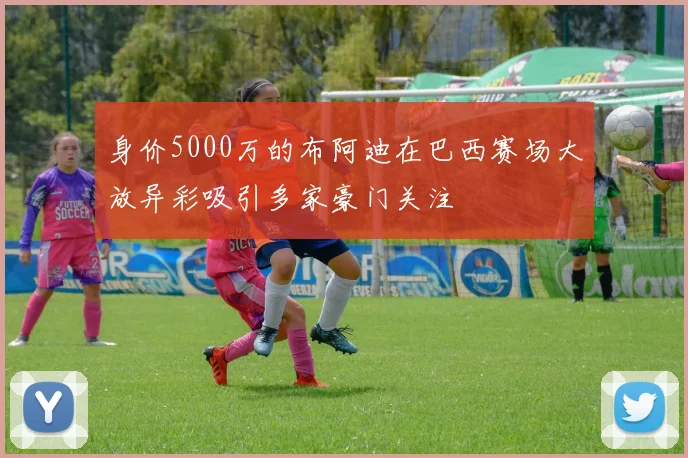 身价5000万的布阿迪在巴西赛场大放异彩吸引多家豪门关注