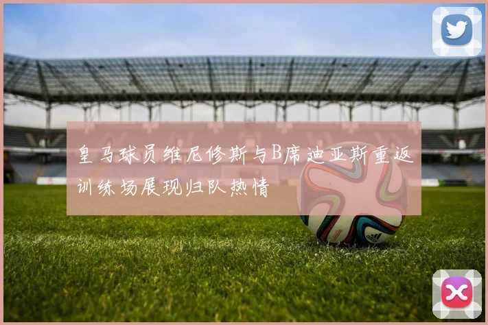 皇马球员维尼修斯与B席迪亚斯重返训练场展现归队热情
