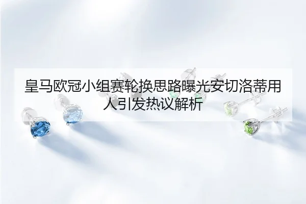 皇马欧冠小组赛轮换思路曝光安切洛蒂用人引发热议解析